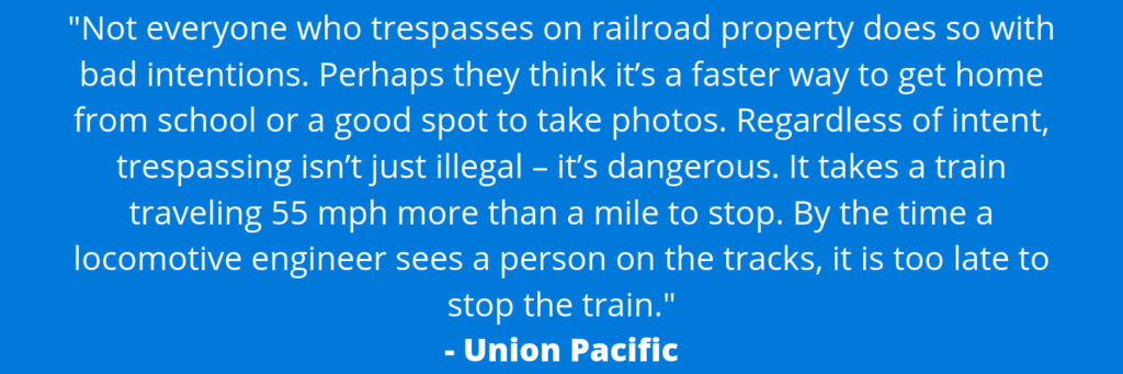 A graphic that includes a quote from Union Pacific and says "Not everyone who trespasses on railroad property does so with bad intentions. Perhaps they think it's a faster way to get home from school or a good spot to take photos. Regardless of intent, trespassing isn't just illegal - it's dangerous. It takes a train traveling 55 mph more than a mile to stop. By the time a locomotive engineer sees a person on the tracks, it is too late to stop the train."